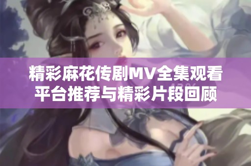 精彩麻花传剧MV全集观看平台推荐与精彩片段回顾