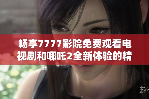 畅享7777影院免费观看电视剧和哪吒2全新体验的精彩指南