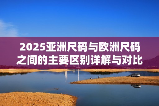 2025亚洲尺码与欧洲尺码之间的主要区别详解与对比分析