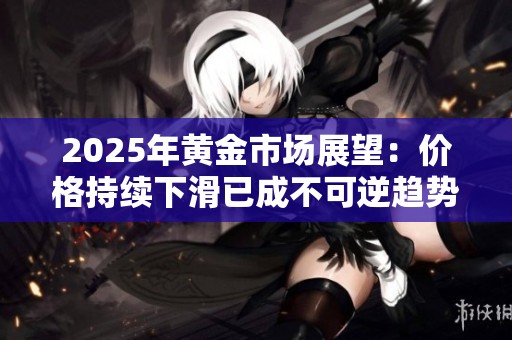 2025年黄金市场展望：价格持续下滑已成不可逆趋势