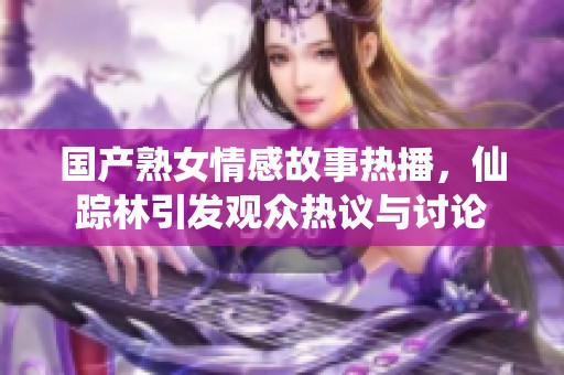 国产熟女情感故事热播，仙踪林引发观众热议与讨论