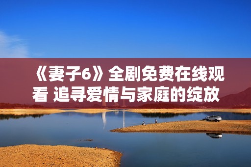 《妻子6》全剧免费在线观看 追寻爱情与家庭的绽放故事