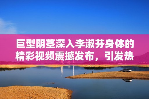 巨型阴茎深入李淑芬身体的精彩视频震撼发布，引发热议