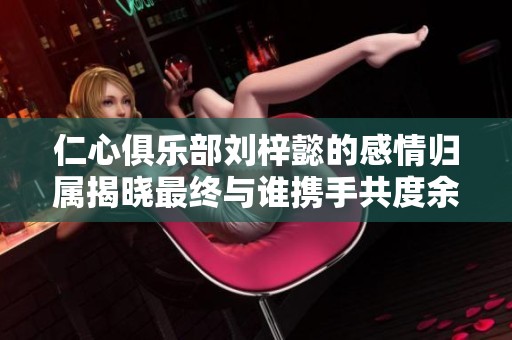 仁心俱乐部刘梓懿的感情归属揭晓最终与谁携手共度余生