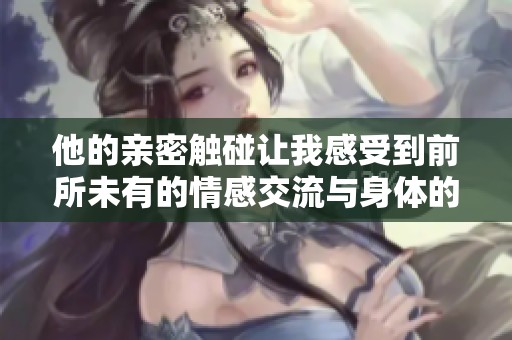他的亲密触碰让我感受到前所未有的情感交流与身体的悸动