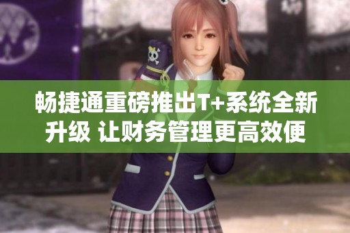 畅捷通重磅推出T+系统全新升级 让财务管理更高效便捷