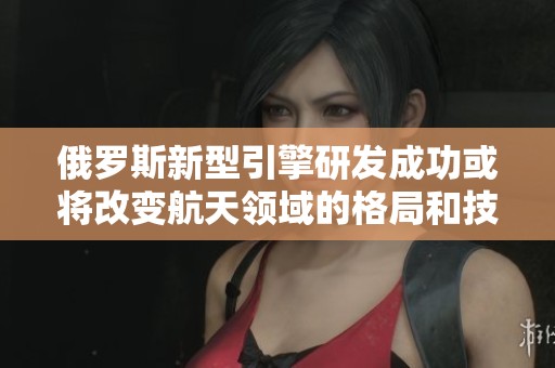 俄罗斯新型引擎研发成功或将改变航天领域的格局和技术发展