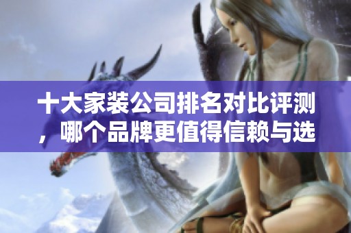 十大家装公司排名对比评测，哪个品牌更值得信赖与选择