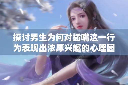 探讨男生为何对插嘴这一行为表现出浓厚兴趣的心理因素