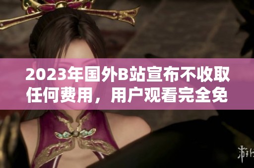 2023年国外B站宣布不收取任何费用，用户观看完全免费！