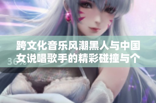 跨文化音乐风潮黑人与中国女说唱歌手的精彩碰撞与个性展现