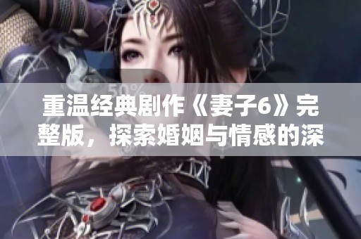 重温经典剧作《妻子6》完整版，探索婚姻与情感的深刻故事