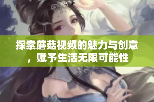 探索蘑菇视频的魅力与创意，赋予生活无限可能性