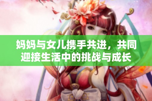 妈妈与女儿携手共进，共同迎接生活中的挑战与成长