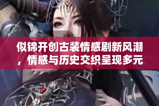 似锦开创古装情感剧新风潮，情感与历史交织呈现多元视角