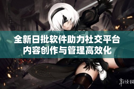 全新日批软件助力社交平台内容创作与管理高效化
