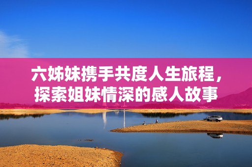 六姊妹携手共度人生旅程，探索姐妹情深的感人故事
