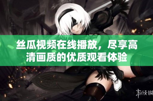 丝瓜视频在线播放，尽享高清画质的优质观看体验