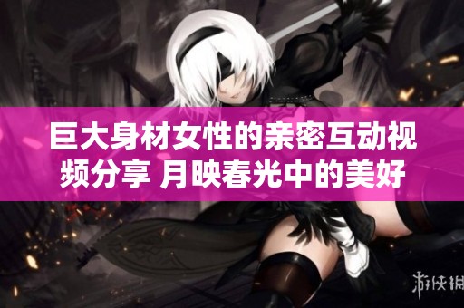 巨大身材女性的亲密互动视频分享 月映春光中的美好时刻