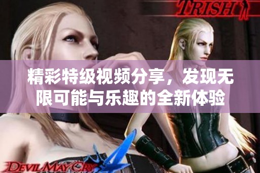 精彩特级视频分享，发现无限可能与乐趣的全新体验