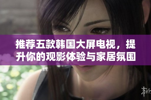 推荐五款韩国大屏电视，提升你的观影体验与家居氛围