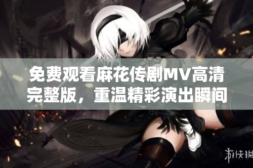 免费观看麻花传剧MV高清完整版，重温精彩演出瞬间尽在掌握