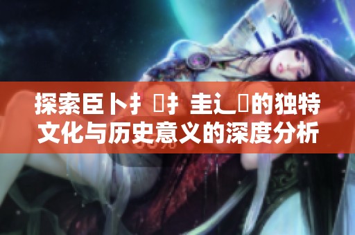 探索臣卜扌喿扌圭辶畐的独特文化与历史意义的深度分析