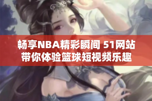 畅享NBA精彩瞬间 51网站带你体验篮球短视频乐趣