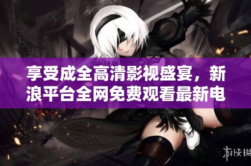 享受成全高清影视盛宴，新浪平台全网免费观看最新电影与剧集