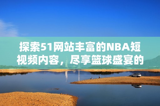 探索51网站丰富的NBA短视频内容，尽享篮球盛宴的精彩瞬间