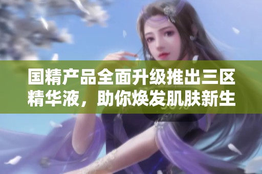国精产品全面升级推出三区精华液，助你焕发肌肤新生活力