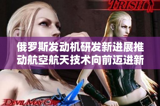 俄罗斯发动机研发新进展推动航空航天技术向前迈进新步伐