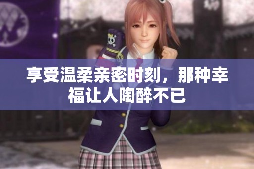 享受温柔亲密时刻，那种幸福让人陶醉不已