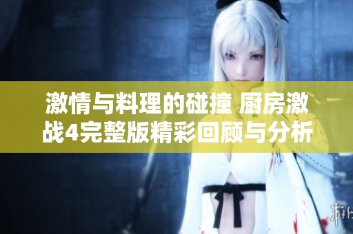 激情与料理的碰撞 厨房激战4完整版精彩回顾与分析