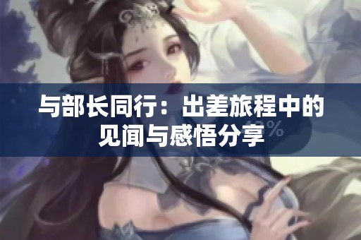 与部长同行：出差旅程中的见闻与感悟分享