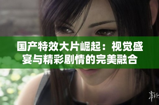 国产特效大片崛起：视觉盛宴与精彩剧情的完美融合