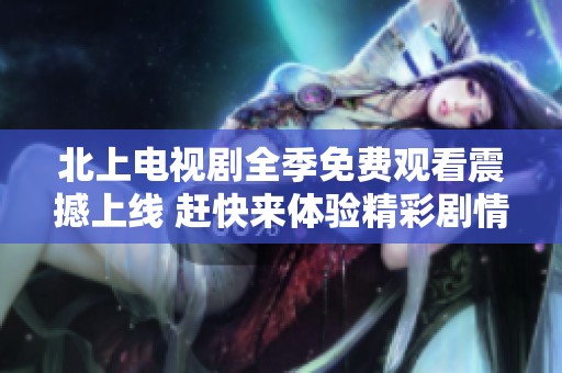 北上电视剧全季免费观看震撼上线 赶快来体验精彩剧情吧