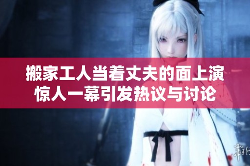 搬家工人当着丈夫的面上演惊人一幕引发热议与讨论