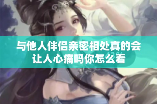 与他人伴侣亲密相处真的会让人心痛吗你怎么看