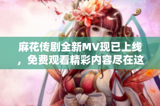 麻花传剧全新MV现已上线，免费观看精彩内容尽在这里