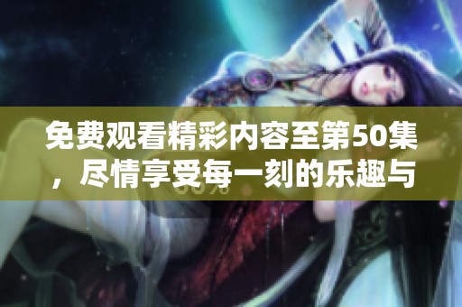 免费观看精彩内容至第50集，尽情享受每一刻的乐趣与感动