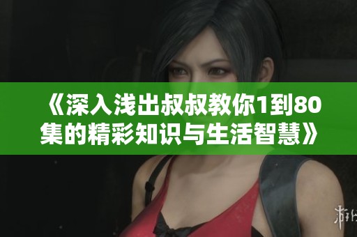 《深入浅出叔叔教你1到80集的精彩知识与生活智慧》