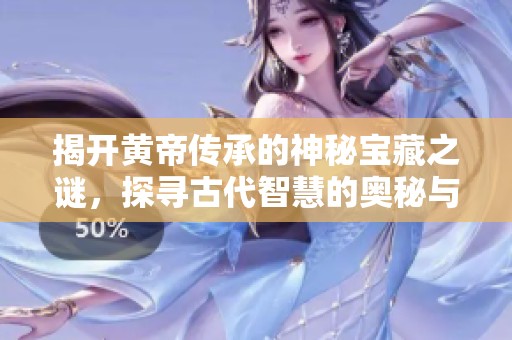 揭开黄帝传承的神秘宝藏之谜，探寻古代智慧的奥秘与价值