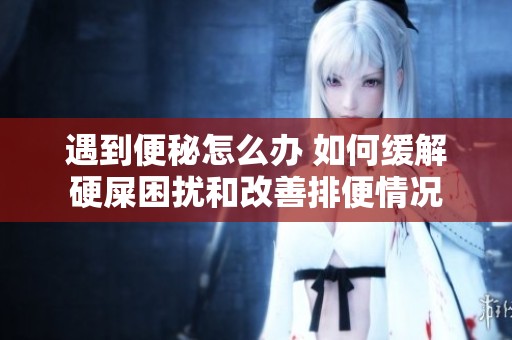 遇到便秘怎么办 如何缓解硬屎困扰和改善排便情况
