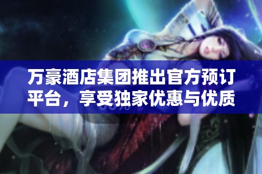 万豪酒店集团推出官方预订平台，享受独家优惠与优质服务