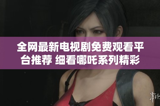 全网最新电视剧免费观看平台推荐 细看哪吒系列精彩剧集