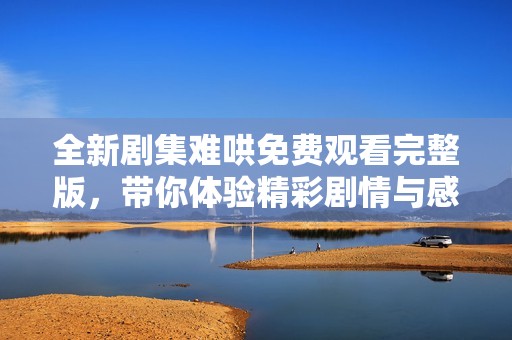 全新剧集难哄免费观看完整版，带你体验精彩剧情与感人时刻