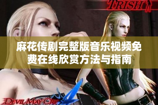 麻花传剧完整版音乐视频免费在线欣赏方法与指南
