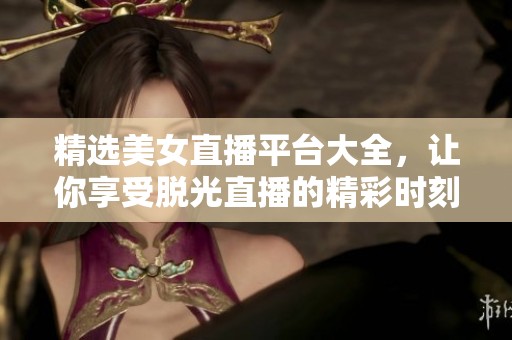 精选美女直播平台大全，让你享受脱光直播的精彩时刻