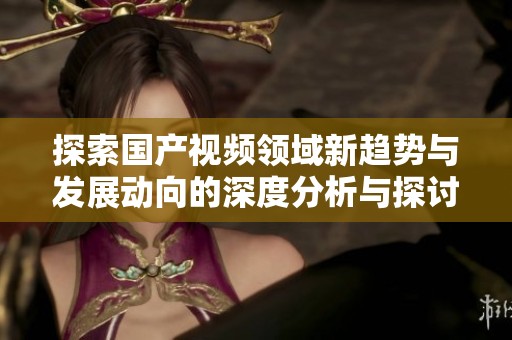 探索国产视频领域新趋势与发展动向的深度分析与探讨